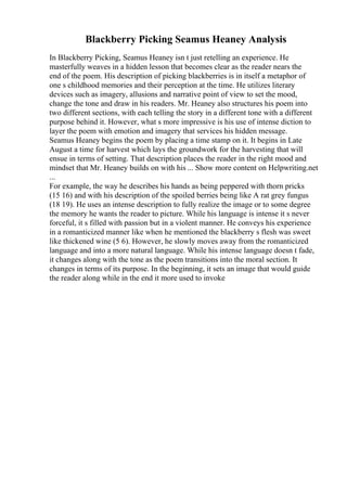 Blackberry Picking Seamus Heaney Analysis
In Blackberry Picking, Seamus Heaney isn t just retelling an experience. He
masterfully weaves in a hidden lesson that becomes clear as the reader nears the
end of the poem. His description of picking blackberries is in itself a metaphor of
one s childhood memories and their perception at the time. He utilizes literary
devices such as imagery, allusions and narrative point of view to set the mood,
change the tone and draw in his readers. Mr. Heaney also structures his poem into
two different sections, with each telling the story in a different tone with a different
purpose behind it. However, what s more impressive is his use of intense diction to
layer the poem with emotion and imagery that services his hidden message.
Seamus Heaney begins the poem by placing a time stamp on it. It begins in Late
August a time for harvest which lays the groundwork for the harvesting that will
ensue in terms of setting. That description places the reader in the right mood and
mindset that Mr. Heaney builds on with his ... Show more content on Helpwriting.net
...
For example, the way he describes his hands as being peppered with thorn pricks
(15 16) and with his description of the spoiled berries being like A rat grey fungus
(18 19). He uses an intense description to fully realize the image or to some degree
the memory he wants the reader to picture. While his language is intense it s never
forceful, it s filled with passion but in a violent manner. He conveys his experience
in a romanticized manner like when he mentioned the blackberry s flesh was sweet
like thickened wine (5 6). However, he slowly moves away from the romanticized
language and into a more natural language. While his intense language doesn t fade,
it changes along with the tone as the poem transitions into the moral section. It
changes in terms of its purpose. In the beginning, it sets an image that would guide
the reader along while in the end it more used to invoke
 