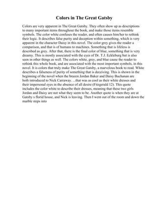 Colors in The Great Gatsby
Colors are very apparent in The Great Gatsby. They often show up as descriptions
to many important items throughout the book, and make those items resemble
symbols. The color white confuses the reader, and often causes him/her to rethink
their logic. It describes false purity and deception within something, which is very
apparent in the character Daisy in this novel. The color grey gives the reader a
comparison, and that is of humans to machines. Something that is lifeless is
described as grey. After that, there is the final color of blue, something that is very
dreamy. This is mostly associated with the eyes of Dr. T.J. Eckleburg but is also
seen in other things as well. The colors white, grey, and blue cause the reader to
rethink this whole book, and are associated with the most important symbols, in this
novel. It is colors that truly make The Great Gatsby, a marvelous book to read. White
describes a falseness of purity of something that is deceiving. This is shown in the
beginning of the novel when the brazen Jordan Baker and Daisy Buchanan are
both introduced to Nick Carraway. ...that was as cool as their white dresses and
their impersonal eyes in the absence of all desire (Fitzgerald 12). This quote
includes the color white to describe their dresses, meaning that these two girls
Jordan and Daisy are not what they seem to be. Another quote is when they are at
Gatsby s florid house, and Nick is leaving. Then I went out of the room and down the
marble steps into
 