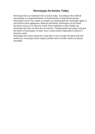 Stereotypes In Society Today
Stereotypes have an important role in society today. According to the textbook
stereotyping is overgeneralizations of characteristics to large human groups.
Stereotypes can be very simple or complex on which people the stereotypes apply to
just based on their appearance, behavior and beliefs. Stereotypes can be found
anywhere you go or in what you watch. Some mediatries to have hardly any
stereotypes but, they are there just not obvious. Though people are trying to get past
the barrier of stereotypes, in many ways it seems almost impossible to remove it
from the world.
Stereotypes have been around for a long time in our everyday life alone and with
media now, stereotypes about religion, politics and even other media can spread
incredibly
 