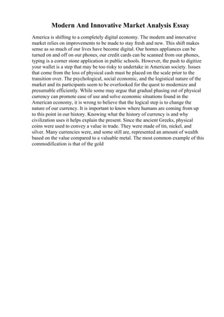 Modern And Innovative Market Analysis Essay
America is shifting to a completely digital economy. The modern and innovative
market relies on improvements to be made to stay fresh and new. This shift makes
sense as so much of our lives have become digital. Our homes appliances can be
turned on and off on our phones, our credit cards can be scanned from our phones,
typing is a corner stone application in public schools. However, the push to digitize
your wallet is a step that may be too risky to undertake in American society. Issues
that come from the loss of physical cash must be placed on the scale prior to the
transition over. The psychological, social economic, and the logistical nature of the
market and its participants seem to be overlooked for the quest to modernize and
presumable efficiently. While some may argue that gradual phasing out of physical
currency can promote ease of use and solve economic situations found in the
American economy, it is wrong to believe that the logical step is to change the
nature of our currency. It is important to know where humans are coming from up
to this point in our history. Knowing what the history of currency is and why
civilization uses it helps explain the present. Since the ancient Greeks, physical
coins were used to convey a value in trade. They were made of tin, nickel, and
silver. Many currencies were, and some still are, represented an amount of wealth
based on the value compared to a valuable metal. The most common example of this
commodification is that of the gold
 