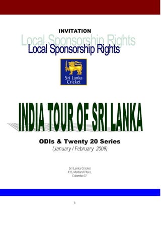 INVITATION




ODIs & Twenty 20 Series
   (January / February 2009)


           Sri Lanka Cricket
          #35, Maitland Place,
              Colombo 07.




               1
 