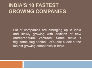 INDIA'S 10 FASTEST
GROWING COMPANIES


 Lot of companies are emerging up in India
 and slowly growing with addition of new
 entrepreneurial ventures. Some make it
 big, some slug behind. Let’s take a look at the
 fastest growing companies in India.
 