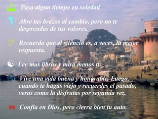 Pasa algun tiempo en soledad Abre tus brazos al cambio, pero no te  desprendas de tus valores. Recuerda que el silencio es, a veces, la mejor  respuesta. Lee mas libros y mira menos tv. Vive una vida buena y honorable. Luego,  cuando te hagas viejo y recuerdes el pasado,  veras como la disfrutas por segunda vez. Confia en Dios, pero cierra bien tu auto. 