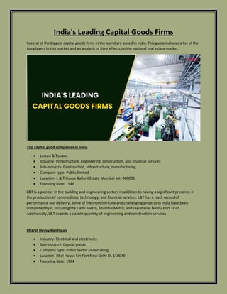 India's Leading Capital Goods Firms
Several of the biggest capital goods firms in the world are based in India. This guide includes a list of the
top players in this market and an analysis of their effects on the national real estate market.
Top capital good companies in India
 Larsen & Toubro
 Industry- Infrastructure, engineering, construction, and financial services
 Sub-industry- Construction, infrastructure, manufacturing
 Company type- Public limited
 Location- L & T House Ballard Estate Mumbai MH 400001
 Founding date- 1946
L&T is a pioneer in the building and engineering sectors in addition to having a significant presence in
the production of commodities, technology, and financial services. L&T has a track record of
performance and delivery. Some of the most intricate and challenging projects in India have been
completed by it, including the Delhi Metro, Mumbai Metro, and Jawaharlal Nehru Port Trust.
Additionally, L&T exports a sizable quantity of engineering and construction services.
Bharat Heavy Electricals
 Industry- Electrical and electronics
 Sub-industry- Capital goods
 Company type- Public sector undertaking
 Location- Bhel House Siri Fort New Delhi DL 110049
 Founding date- 1964
 