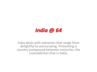 India @ 64 India deals with extremes that range from delightful to excruciating. Presenting a country juxtaposed between centuries, the contradiction that is India. 
