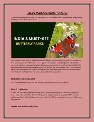 India's Must-See Butterfly Parks
Urbanisation has a negative impact on the habitat and ability of butterflies to regenerate, necessitating
butterfly parks for their preservation.
India is home to thousands of different types of butterflies. These butterfly species are all beautiful in
their own unique ways. Urbanisation has a negative impact on the habitat and ability of butterflies to
regenerate. Children in cities still only have a fictitious understanding of what butterflies look like. The
variety and beauty of these remarkable insects may be seen and appreciated at India's butterfly parks,
which is a unique opportunity. So let's investigate some of the well-known and free butterfly parks in
India that were built to protect and sustain the local butterfly population.
Top butterfly parks in India, listed
For a remarkable experience, visit one of these magnificent butterfly parks in India.
Butterfly Park Bangalore
In 2003, the Department of Biotechnology (DoBT) and the Zoo Authority of Karnataka (ZAK) joined
forces to save the butterflies. The butterfly garden in Bangalore opened to guests in 2007 when the
building was finished. The first butterfly park in India is this 7.5-acre attraction, which has a 1-kilometer
butterfly trail.
Ovalekar Wadi Butterfly Garden Thane
 