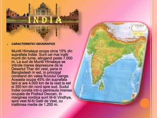 CARACTERISTICI GEOGRAFICE

Muntii Himalaya ocupa circa 15% din
suprafata Indiei. Sunt cei mai inalti
munti din lume, atingand peste 7.000
m. La sud de Muntii Himalaya se
intinde marea depresiune de la
Desertul Thar din vest, pana in
Bangladesh in est, in principal
constand din valea fluviului Gange.
Aceasta ocupa 45% din suprafata
tarii si are 4.000 km de la vest la est
si 350 km din nord spre sud. Sudul
Indiei consta intr-o peninsula imensa
ocupata de Podisul Deccan. In
marginea nordica sunt M-tii Vindhya,
spre vest M-tii Gatii de Vest, cu
inaltimea medie de 1.200 m.

 