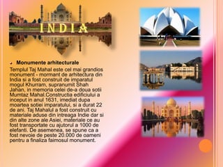 Monumente arhitecturale
Templul Taj Mahal este cel mai grandios
monument - mormant de arhitectura din
India si a fost construit de imparatul
mogul Khurram, supranumit Shah
Jahan, in memoria celei de-a doua sotii
Mumtaz Mahal.Constructia edificiului a
inceput in anul 1631, imediat dupa
moartea sotiei imparatului, si a durat 22
de ani. Taj Mahalul a fost construit cu
materiale aduse din intreaga Indie dar si
din alte zone ale Asiei, materiale ce au
fost transportate cu ajutorul a 1000 de
elefanti. De asemenea, se spune ca a
fost nevoie de peste 20.000 de oameni
pentru a finaliza faimosul monument.

 