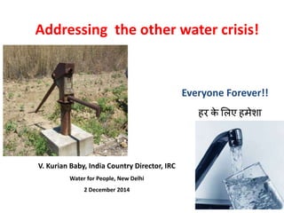 Addressing the other water crisis! 
Everyone Forever!! 
हर के लिए हमेशा 
V. Kurian Baby, India Country Director, IRC 
Water for People, New Delhi 
2 December 2014 
 