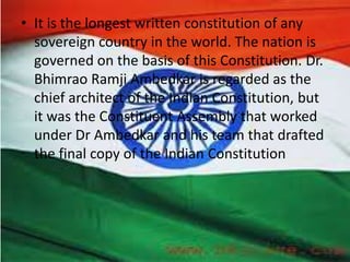• It is the longest written constitution of any
sovereign country in the world. The nation is
governed on the basis of this Constitution. Dr.
Bhimrao Ramji Ambedkar is regarded as the
chief architect of the Indian Constitution, but
it was the Constituent Assembly that worked
under Dr Ambedkar and his team that drafted
the final copy of the Indian Constitution
 