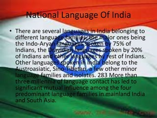 National Language Of India
• There are several languages in India belonging to
different language families, the major ones being
the Indo-Aryan languages spoken by 75% of
Indians, the Dravidian languages spoken by 20%
of Indians and other languages by rest of Indians.
Other languages spoken in India belong to the
Austroasiatic, Sino-Tibetan, a few other minor
language families and isolates. 283 More than
three millennia of language contact has led to
significant mutual influence among the four
predominant language families in mainland India
and South Asia.
 