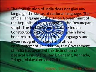 • The Constitution of India does not give any
language the status of national language. The
official language of the Union Government of
the Republic of India is Hindi in the Devanagari
script. The Eighth Schedule of the Indian
Constitution lists 22 languages, which have
been referred to as scheduled languages and
given recognition, status and official
encouragement. In addition, the Government
of India has awarded the distinction of
classical language to Tamil, Sanskrit, Kannada,
Telugu, Malayalam and Odia.
 