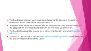  The Constituent Assembly spent many days discussing the powers of the central
government versus those of the state governments.
 A member from Madras insisted that “the initial responsibility for the well-being of
the people of the provinces should rest with the Provincial Governments”.
 The Constitution sought to balance these competing claims by providing three lists of
subjects:
 A Union List, with subjects such as taxes, defence and foreign affairs, which would be
the exclusive responsibility of the Centre;
 