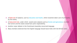  A State List of subjects, such as education and health, which would be taken care of principally
by the states;
 A Concurrent List, under which would come subjects such as forests and agriculture, in which
the Centre and the states would have joint responsibility.
 Another major debate in the Constituent Assembly concerned language.
 Many members believed that the English language should leave India with the British rulers.
 