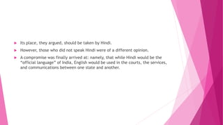  Its place, they argued, should be taken by Hindi.
 However, those who did not speak Hindi were of a different opinion.
 A compromise was finally arrived at: namely, that while Hindi would be the
“official language” of India, English would be used in the courts, the services,
and communications between one state and another.
 