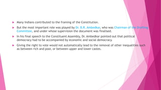  Many Indians contributed to the framing of the Constitution.
 But the most important role was played by Dr. B.R. Ambedkar, who was Chairman of the Drafting
Committee, and under whose supervision the document was finalised.
 In his final speech to the Constituent Assembly, Dr. Ambedkar pointed out that political
democracy had to be accompanied by economic and social democracy.
 Giving the right to vote would not automatically lead to the removal of other inequalities such
as between rich and poor, or between upper and lower castes.
 