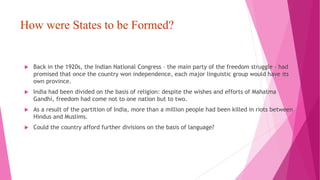 How were States to be Formed?
 Back in the 1920s, the Indian National Congress – the main party of the freedom struggle – had
promised that once the country won independence, each major linguistic group would have its
own province.
 India had been divided on the basis of religion: despite the wishes and efforts of Mahatma
Gandhi, freedom had come not to one nation but to two.
 As a result of the partition of India, more than a million people had been killed in riots between
Hindus and Muslims.
 Could the country afford further divisions on the basis of language?
 