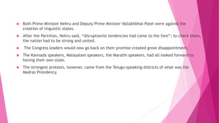  Both Prime Minister Nehru and Deputy Prime Minister Vallabhbhai Patel were against the
creation of linguistic states.
 After the Partition, Nehru said, “disruptionist tendencies had come to the fore”; to check them,
the nation had to be strong and united.
 The Congress leaders would now go back on their promise created great disappointment.
 The Kannada speakers, Malayalam speakers, the Marathi speakers, had all looked forward to
having their own state.
 The strongest protests, however, came from the Telugu-speaking districts of what was the
Madras Presidency.
 