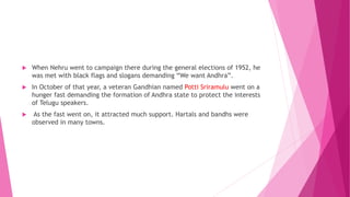  When Nehru went to campaign there during the general elections of 1952, he
was met with black flags and slogans demanding “We want Andhra”.
 In October of that year, a veteran Gandhian named Potti Sriramulu went on a
hunger fast demanding the formation of Andhra state to protect the interests
of Telugu speakers.
 As the fast went on, it attracted much support. Hartals and bandhs were
observed in many towns.
 