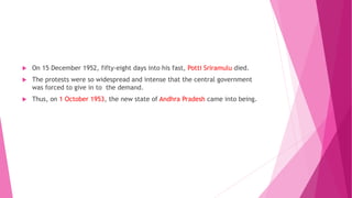  On 15 December 1952, fifty-eight days into his fast, Potti Sriramulu died.
 The protests were so widespread and intense that the central government
was forced to give in to the demand.
 Thus, on 1 October 1953, the new state of Andhra Pradesh came into being.
 