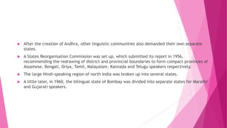  After the creation of Andhra, other linguistic communities also demanded their own separate
states.
 A States Reorganisation Commission was set up, which submitted its report in 1956,
recommending the redrawing of district and provincial boundaries to form compact provinces of
Assamese, Bengali, Oriya, Tamil, Malayalam, Kannada and Telugu speakers respectively.
 The large Hindi-speaking region of north India was broken up into several states.
 A little later, in 1960, the bilingual state of Bombay was divided into separate states for Marathi
and Gujarati speakers.
 