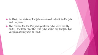  In 1966, the state of Punjab was also divided into Punjab
and Haryana.
 The former for the Punjabi speakers (who were mostly
Sikhs), the latter for the rest (who spoke not Punjabi but
versions of Haryanvi or Hindi).
 