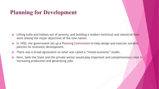 Planning for Development
 Lifting India and Indians out of poverty, and building a modern technical and industrial base
were among the major objectives of the new nation.
 In 1950, the government set up a Planning Commission to help design and execute suitable
policies for economic development.
 There was a broad agreement on what was called a “mixed economy” model.
 Here, both the State and the private sector would play important and complementary roles in
increasing production and generating jobs.
 