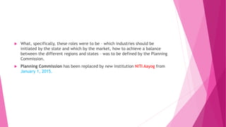  What, specifically, these roles were to be – which industries should be
initiated by the state and which by the market, how to achieve a balance
between the different regions and states – was to be defined by the Planning
Commission.
 Planning Commission has been replaced by new institution NITI Aayog from
January 1, 2015.
 
