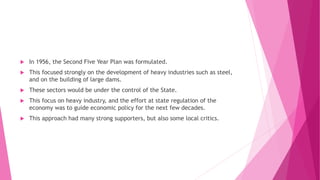  In 1956, the Second Five Year Plan was formulated.
 This focused strongly on the development of heavy industries such as steel,
and on the building of large dams.
 These sectors would be under the control of the State.
 This focus on heavy industry, and the effort at state regulation of the
economy was to guide economic policy for the next few decades.
 This approach had many strong supporters, but also some local critics.
 