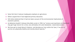  Some felt that it had put inadequate emphasis on agriculture.
 Others argued that it had neglected primary education.
 Still others believed that it had not taken account of the environmental implications of
economic policies.
 As Mahatma Gandhi’s follower Mira Behn wrote in 1949, by “science and machinery he [mankind]
may get huge returns for a time, but ultimately will come desolation. (total destruction)
 We have got to study Nature’s balance, and develop our lives within her laws, if we are to
survive as a physically healthy and morally decent species.”
 