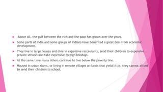  Above all, the gulf between the rich and the poor has grown over the years.
 Some parts of India and some groups of Indians have benefited a great deal from economic
development.
 They live in large houses and dine in expensive restaurants, send their children to expensive
private schools and take expensive foreign holidays.
 At the same time many others continue to live below the poverty line.
 Housed in urban slums, or living in remote villages on lands that yield little, they cannot afford
to send their children to school.
 