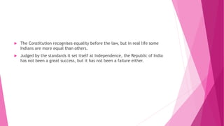  The Constitution recognises equality before the law, but in real life some
Indians are more equal than others.
 Judged by the standards it set itself at Independence, the Republic of India
has not been a great success, but it has not been a failure either.
 
