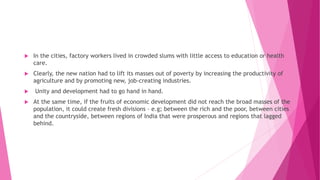  In the cities, factory workers lived in crowded slums with little access to education or health
care.
 Clearly, the new nation had to lift its masses out of poverty by increasing the productivity of
agriculture and by promoting new, job-creating industries.
 Unity and development had to go hand in hand.
 At the same time, if the fruits of economic development did not reach the broad masses of the
population, it could create fresh divisions – e.g; between the rich and the poor, between cities
and the countryside, between regions of India that were prosperous and regions that lagged
behind.
 