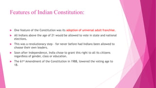 Features of Indian Constitution:
 One feature of the Constitution was its adoption of universal adult franchise.
 All Indians above the age of 21 would be allowed to vote in state and national
elections.
 This was a revolutionary step – for never before had Indians been allowed to
choose their own leaders.
 Soon after Independence, India chose to grant this right to all its citizens
regardless of gender, class or education.
 The 61st Amendment of the Constitution in 1988, lowered the voting age to
18.
 