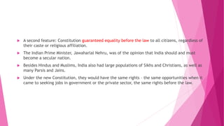  A second feature: Constitution guaranteed equality before the law to all citizens, regardless of
their caste or religious affiliation.
 The Indian Prime Minister, Jawaharlal Nehru, was of the opinion that India should and must
become a secular nation.
 Besides Hindus and Muslims, India also had large populations of Sikhs and Christians, as well as
many Parsis and Jains.
 Under the new Constitution, they would have the same rights – the same opportunities when it
came to seeking jobs in government or the private sector, the same rights before the law.
 