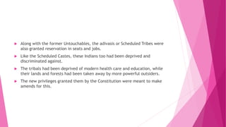  Along with the former Untouchables, the adivasis or Scheduled Tribes were
also granted reservation in seats and jobs.
 Like the Scheduled Castes, these Indians too had been deprived and
discriminated against.
 The tribals had been deprived of modern health care and education, while
their lands and forests had been taken away by more powerful outsiders.
 The new privileges granted them by the Constitution were meant to make
amends for this.
 