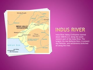 Indus River Valley Civilization started
about 2500 B.C.E. along the south-
western part of the Indus River. The
largest city was Mohenjo-Daro, in present
day Pakistan, and settlements stretched
all along the river.
 