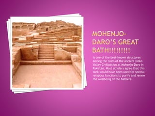 Is one of the best-known structures
among the ruins of the ancient Indus
Valley Civilization at Mohenjo-Daro in
Pakistan. Most scholars agree that this
tank would have been used for special
religious functions to purify and renew
the wellbeing of the bathers.
 