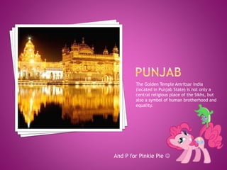 The Golden Temple Amritsar India
(located in Punjab State) is not only a
central religious place of the Sikhs, but
also a symbol of human brotherhood and
equality.
And P for Pinkie Pie 
 