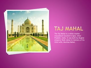 The Taj Mahal is a white marble
mausoleum located in Agra, Uttar
Pradesh, India. It was built by Mughal
emperor Shah Jahan in memory of his
third wife, Mumtaz Mahal.
 