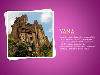 Yana is a village located in forests of the
Uttara Kannada district of Karnataka,
India. Yana is famous for two massive
rock formations known as the
Bhairaveshwara Shikhara and the Mohini
Shikhara ("Shikhara" means "hill").
 