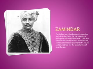 Zamindars were landholders responsible
for collecting taxes for the monarchy
during the British colonial era. They are
credited with the cultural, architectural,
and educational development of Calcutta
and discredited for the exploitation of
rural Bengal.
 