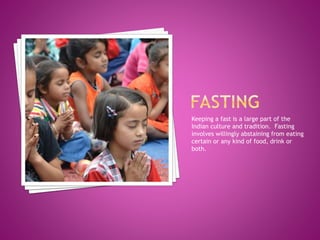 Keeping a fast is a large part of the
Indian culture and tradition. Fasting
involves willingly abstaining from eating
certain or any kind of food, drink or
both.
 