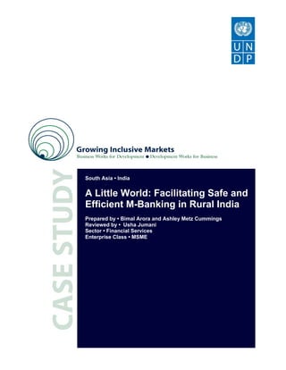 South Asia • India


A Little World: Facilitating Safe and
Efficient M-Banking in Rural India
Prepared by • Bimal Arora and Ashley Metz Cummings
Reviewed by • Usha Jumani
Sector • Financial Services
Enterprise Class • MSME
 