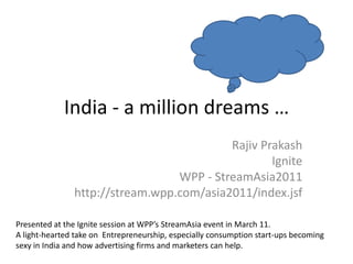 India - a million dreams …
                                          Rajiv Prakash
                                                  Ignite
                                 WPP - StreamAsia2011
               http://stream.wpp.com/asia2011/index.jsf

Presented at the Ignite session at WPP’s StreamAsia event in March 11.
A light-hearted take on Entrepreneurship, especially consumption start-ups becoming
sexy in India and how advertising firms and marketers can help.
 