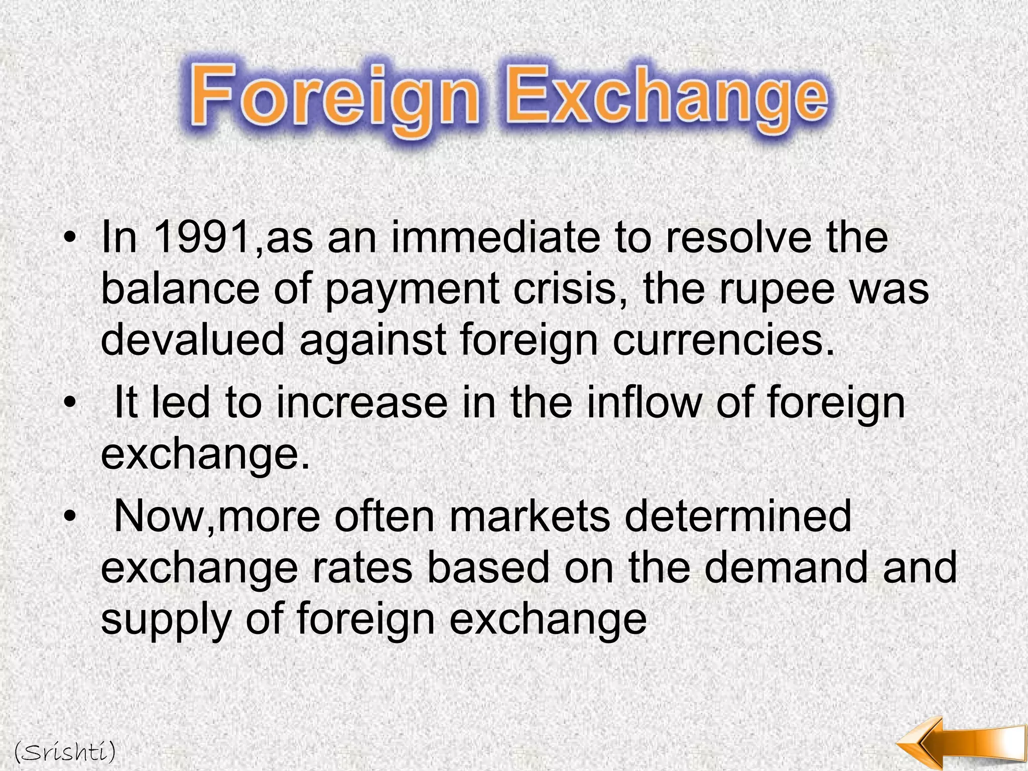 In 1991,as an immediate to resolve the balance of payment crisis, the rupee was devalued against foreign currencies. It led to increase in the inflow of foreign exchange. Now,more often markets determined exchange rates based on the demand and supply of foreign exchange (Srishti) 