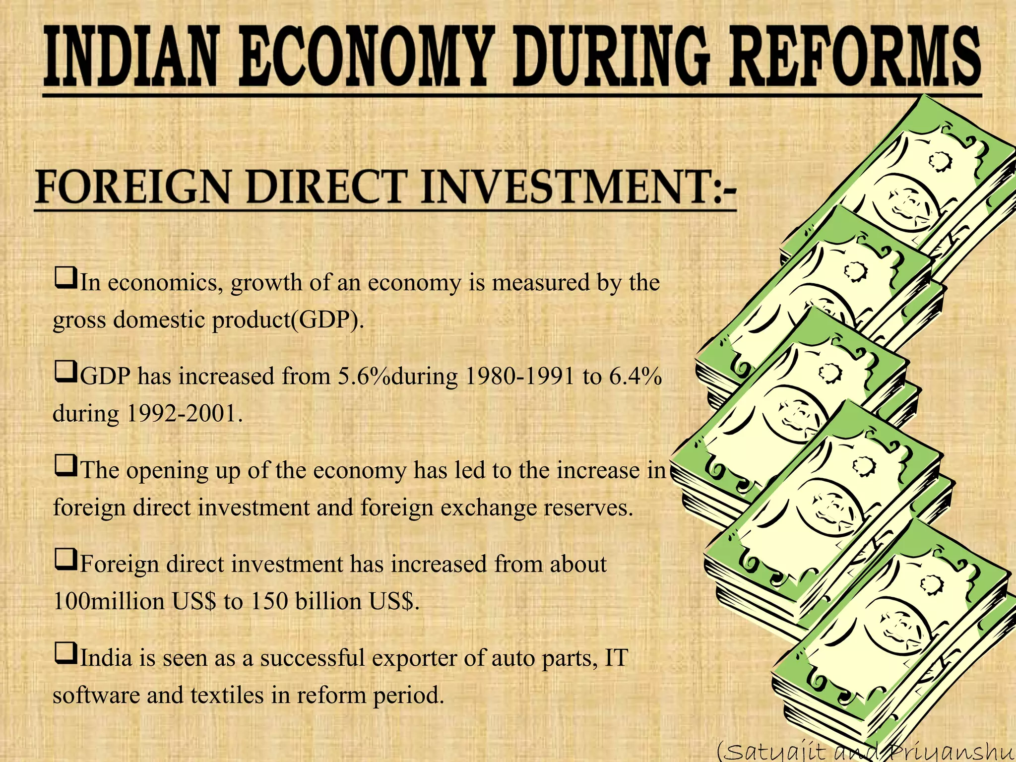 In economics, growth of an economy is measured by the gross domestic product(GDP). GDP has increased from 5.6%during 1980-1991 to 6.4% during 1992-2001. The opening up of the economy has led to the increase in foreign direct investment and foreign exchange reserves. Foreign direct investment has increased from about 100million US$ to 150 billion US$. India is seen as a successful exporter of auto parts, IT software and textiles in reform period. (Satyajit and Priyanshu) 