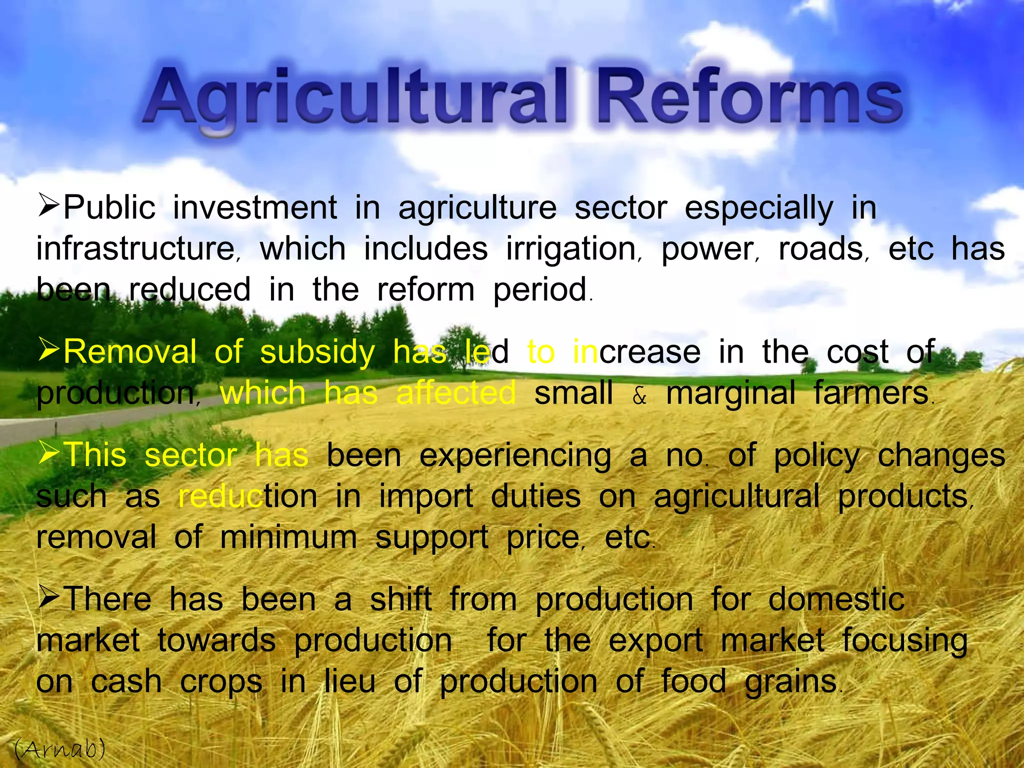 Public investment in agriculture sector especially in infrastructure, which includes irrigation, power, roads, etc has been reduced in the reform period. Removal of subsidy has le d  to in crease in the cost of production,  which has affected  small & marginal farmers. This sector has  been experiencing a no. of policy changes such as  reduc tion in import duties on agricultural products, removal of minimum support price, etc. There has been a shift from production for domestic market towards production  for the export market focusing on cash crops in lieu of production of food grains. (Arnab) 