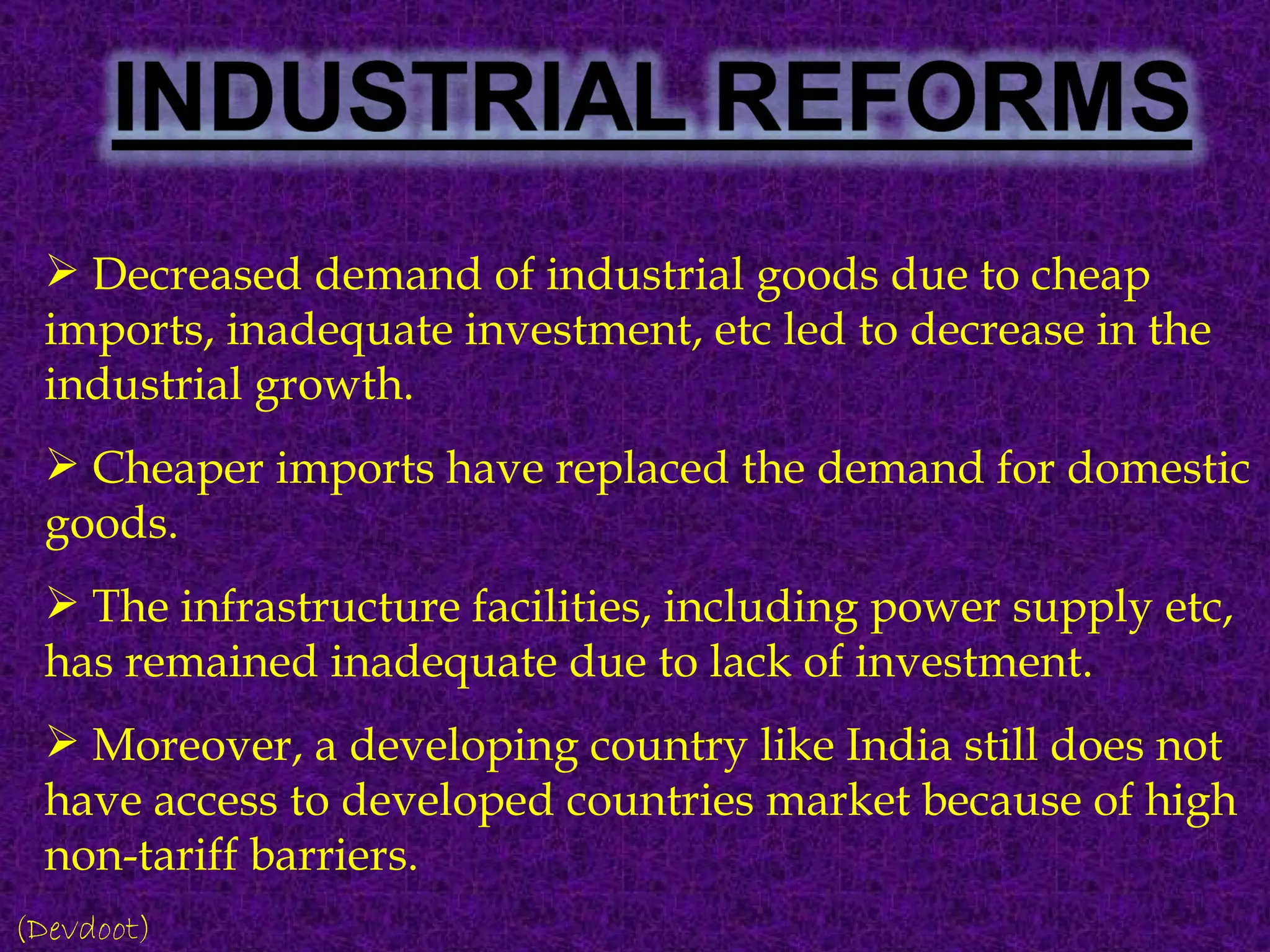 Decreased demand of industrial goods due to cheap imports, inadequate investment, etc led to decrease in the industrial growth. Cheaper imports have replaced the demand for domestic goods. The infrastructure facilities, including power supply etc, has remained inadequate due to lack of investment. Moreover, a developing country like India still does not have access to developed countries market because of high non-tariff barriers. (Devdoot) 