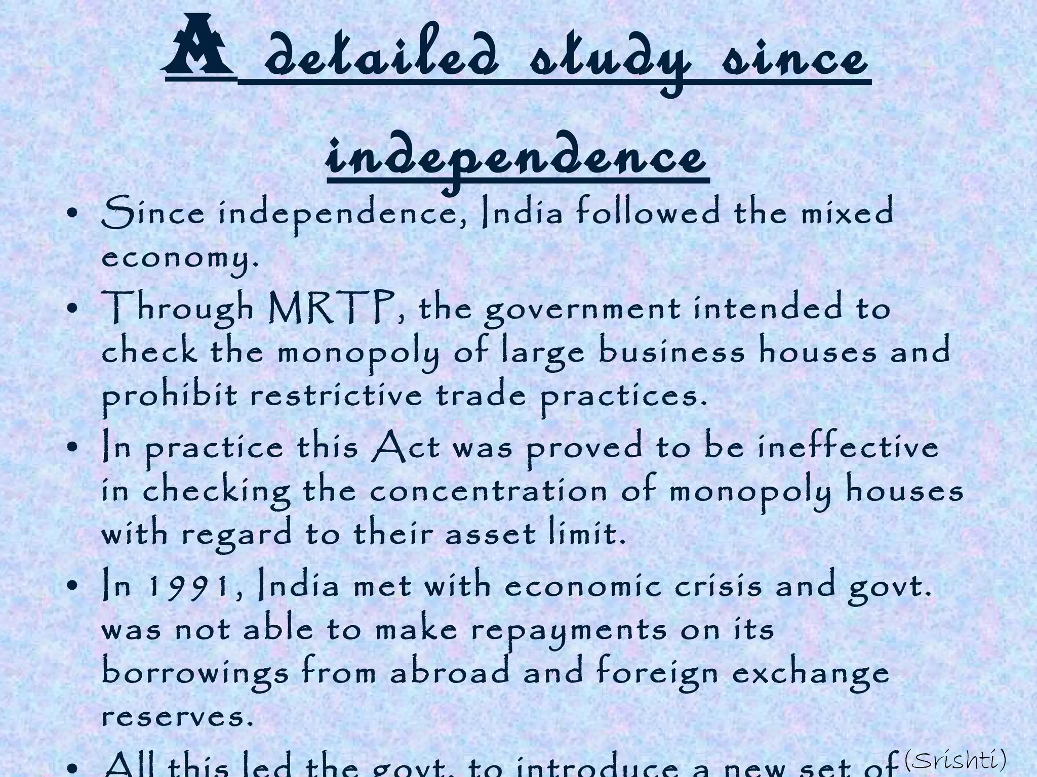 A  detailed study since independence Since independence, India followed the mixed economy. Through MRTP, the government intended to check the monopoly of large business houses and prohibit restrictive trade practices. In practice this Act was proved to be ineffective in checking the concentration of monopoly houses with regard to their asset limit. In 1991, India met with economic crisis and govt. was not able to make repayments on its borrowings from abroad and foreign exchange reserves. All this led the govt. to introduce a new set of policy measures and liberalise MRTP act which changed the direction of our developmental strategies . India has been able to achieve growth in savings, diversified industrial sector, ensured food security etc. (Srishti) 